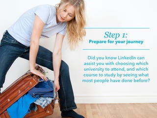Step 1:
Prepare for your journey
Did you know LinkedIn can
assist you with choosing which
university to attend, and which
course to study by seeing what
most people have done before?
 