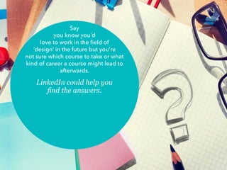 Say
you know you’d
love to work in the field of
‘design’ in the future but you’re
not sure which course to take or what
kind of career a course might lead to
afterwards.
LinkedIn could help you
find the answers.
 