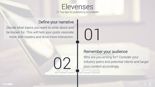 Define your narrative
Decide what topics you want to write about and
be known for. This will help your posts resonate
more with readers and drive more interaction.
01
Remember your audience
Who are you writing for? Consider your
industry peers and potential clients and target
your content accordingly.02
Elevenses
11 Top tips for publishing on LinkedIn
1
 