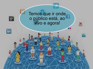 Temos que ir onde
o público está, ao
vivo e agora!
 
