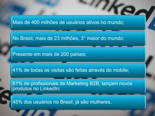 Mais de 400 milhões de usuários ativos no mundo;
No Brasil, mais de 23 milhões, 3° maior do mundo;
Presente em mais de 200 países;
41% de todas as visitas são feitas através do mobile;
81% de profissionais de Marketing B2B, lançam novos
produtos no LinkedIn;
45% dos usuários no Brasil, já são mulheres.
 