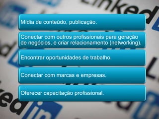 Mídia de conteúdo, publicação.
Conectar com outros profissionais para geração
de negócios, e criar relacionamento (networking).
Encontrar oportunidades de trabalho.
Conectar com marcas e empresas.
Oferecer capacitação profissional.
 
