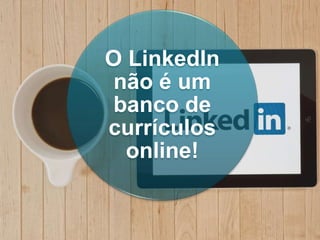 O LinkedIn
não é um
banco de
currículos
online!
 