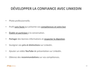 DÉVELOPPER LA CONFIANCE AVEC LINKEDIN
• Photo professionnelle.
• Profil sans faute qui présente vos compétences et votre but.
• Établir et participer à la conversation.
• Partager des bonnes informations et respecter la digestion.
• Souligner vos prix et distinctions sur Linkedin.
• Ajouter un vidéo YouTube de présentation sur Linkedin.
• Obtenez des recommandations sur vos compétences.
32
 
