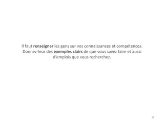 Il faut renseigner les gens sur vos connaissances et compétences.
Donnez-leur des exemples clairs de que vous savez faire et aussi
d’emplois que vous recherchez.
37
 
