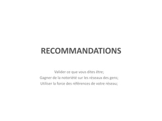 RECOMMANDATIONS
Valider ce que vous dites être;
Gagner de la notoriété sur les réseaux des gens;
Utiliser la force des références de votre réseau;
 