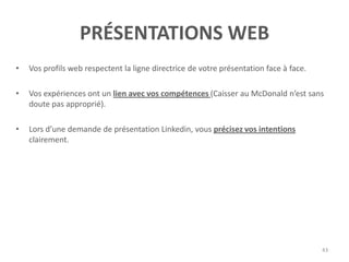 PRÉSENTATIONS WEB
• Vos profils web respectent la ligne directrice de votre présentation face à face.
• Vos expériences ont un lien avec vos compétences (Caisser au McDonald n’est sans
doute pas approprié).
• Lors d’une demande de présentation Linkedin, vous précisez vos intentions
clairement.
43
 