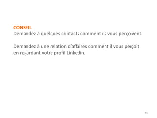 CONSEIL
Demandez à quelques contacts comment ils vous perçoivent.
Demandez à une relation d’affaires comment il vous perçoit
en regardant votre profil Linkedin.
45
 