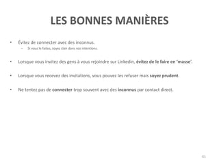 LES BONNES MANIÈRES
• Évitez de connecter avec des inconnus.
– Si vous le faites, soyez clair dans vos intentions.
• Lorsque vous invitez des gens à vous rejoindre sur Linkedin, évitez de le faire en ‘masse’.
• Lorsque vous recevez des invitations, vous pouvez les refuser mais soyez prudent.
• Ne tentez pas de connecter trop souvent avec des inconnus par contact direct.
61
 