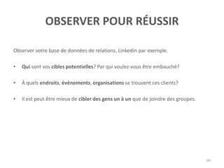 OBSERVER POUR RÉUSSIR
Observer votre base de données de relations, Linkedin par exemple.
• Qui sont vos cibles potentielles? Par qui voulez-vous être embauché?
• À quels endroits, événements, organisations se trouvent ces clients?
• Il est peut être mieux de cibler des gens un à un que de joindre des groupes.
66
 