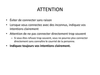 ATTENTION
• Éviter de connecter sans raison
• Lorsque vous connectez avec des inconnus, indiquez vos
intentions clairement
• Attention de ne pas connecter directement trop souvent
– Si vous êtes refusez trop souvent, vous ne pourrez plus connecter
directement sans connaître le courriel de la personne.
• Indiquez toujours vos intentions clairement.
 