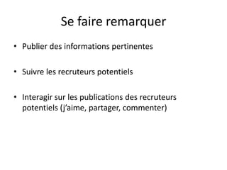Se faire remarquer
• Publier des informations pertinentes
• Suivre les recruteurs potentiels
• Interagir sur les publications des recruteurs
potentiels (j’aime, partager, commenter)
 
