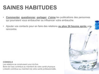 SAINES HABITUDES
• Commenter, questionner, partager, J’aime les publications des personnes
qui pourraient vous embaucher ou influencer votre embauche.
• Ajouter vos contacts pour en faire des relations au plus 24 heures après une
rencontre.
CONSEILS
Les relations se construisent une à la fois.
Boire de l’eau contribue au maintient de votre santé physique.
Linkedin contribue au maintient de votre santé professionnelle.
80
 