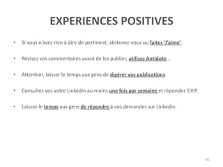 EXPERIENCES POSITIVES
• Si vous n’avez rien à dire de pertinent, abstenez-vous ou faites ‘J’aime’.
• Révisez vos commentaires avant de les publier, utilisez Antidote…
• Attention, laisser le temps aux gens de digérer vos publications.
• Consultez vos votre Linkedin au moins une fois par semaine et répondez S.V.P.
• Laissez le temps aux gens de répondre à vos demandes sur Linkedin.
81
 