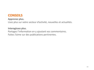 CONSEILS
Apprenez plus.
Lisez plus sur votre secteur d’activité, nouvelles et actualités.
Interagissez plus.
Partagez l’information en y ajoutant vos commentaires.
Faites J’aime sur des publications pertinentes.
84
 