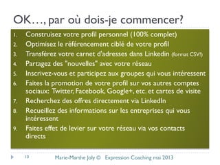 OK…, par où dois-je commencer?
1. Construisez votre profil personnel (100% complet)
2. Optimisez le référencement ciblé de votre profil
3. Transférez votre carnet d'adresses dans Linkedin (format CSV!)
4. Partagez des "nouvelles" avec votre réseau
5. Inscrivez-vous et participez aux groupes qui vous intéressent
6. Faites la promotion de votre profil sur vos autres comptes
sociaux: Twitter, Facebook, Google+, etc. et cartes de visite
7. Recherchez des offres directement via LinkedIn
8. Recueillez des informations sur les entreprises qui vous
intéressent
9. Faites effet de levier sur votre réseau via vos contacts
directs
10 Marie-Marthe Joly © Expression Coaching mai 2013
 