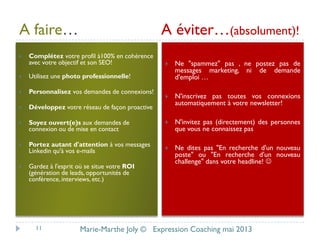 A faire… A éviter…(absolument)!
 Complétez votre profil à100% en cohérence
avec votre objectif et son SEO!
 Utilisez une photo professionnelle!
 Personnalisez vos demandes de connexions!
 Développez votre réseau de façon proactive
 Soyez ouvert(e)s aux demandes de
connexion ou de mise en contact
 Portez autant d'attention à vos messages
Linkedin qu'à vos e-mails
 Gardez à l'esprit où se situe votre ROI
(génération de leads, opportunités de
conférence,interviews, etc.)
 Ne "spammez" pas , ne postez pas de
messages marketing, ni de demande
d'emploi …
 N'inscrivez pas toutes vos connexions
automatiquement à votre newsletter!
 N'invitez pas (directement) des personnes
que vous ne connaissez pas
 Ne dites pas "En recherche d'un nouveau
poste" ou "En recherche d'un nouveau
challenge" dans votre headline! 
11 Marie-Marthe Joly © Expression Coaching mai 2013
 