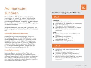 de.talent.linkedin.com | 11
SCHRITT
02Aufmerksam
zuhören
Hören Sie Ihren Mitarbeitern und Kandidaten
aufmerksam zu. Stellen Sie Fragen. Sammeln Sie
Fakten, Meinungen und Geschichten. Das sind die
Bausteine für Ihre Marke. Vergessen Sie, was Sie gern
hören würden und versuchen Sie, die Meinungen der
anderen zu verstehen.
Versetzen Sie sich in die Lage Ihrer Kandidaten, um
Ihre Arbeitgebermarke so wahrzunehmen, wie sie es
tun.
Vorhandene Materialien überprüfen
Gehen Sie Ihr Einstellungsverfahren Schritt für
Schritt durch. Sehen Sie sich alle Materialien an, zu
denen ein Kandidat Zugang hat – gedruckt, online,
in sozialen Netzwerken und über Veranstaltungen.
Stellen Sie sich dann vor, Sie seien ein Mitarbeiter,
und gehen Sie in gleicher Weise die Materialien
für neu eingestellte Mitarbeiter, das Intranet und
Unternehmensveranstaltungen durch.
Hausaufgaben machen
Beginnen Sie mit herkömmlichen Print- und
Digitalinhalten und mit Ihrer offiziellen Präsenz in
sozialen Netzwerken. Anschließend werfen Sie einen
Blick auf die nicht offiziellen Gespräche, die online
dort stattfinden, wo andere die Diskussion anstoßen.
Unsere Checkliste hilft Ihnen dabei.
Öffentlich
•	 Webseite Ihres Unternehmens
•	 Materialien für die Anwerbung von Absolventen
•	 Recruitment-Werbung
•	 Materialien für Live-Veranstaltungen
•	 Unternehmens- und Karriereseiten auf LinkedIn
•	 Offizielle Präsenz bei anderen sozialen
Plattformen
Privat
•	 Direkte Kommunikation mit Kandidaten und
Alumni
•	 Intranet Ihres Unternehmens
•	 Materialien für Schulungen und
Personalentwicklung
•	 Verfahren zur Leistungskontrolle
Offiziell
Checkliste zum Überprüfen Ihrer Materialien
•	 Entlassungs- oder Abschlussgespräche mit
Mitarbeitern
•	 LinkedIn Profile von Mitarbeitern
•	 Aktivitäten in anderen sozialen Medien (z. B.
Twitter, Facebook, YouTube, Flickr)
•	 Andere Diskussionsforen im Internet (z. B. Blogs,
LinkedIn Gruppen, Bewertungsportale wie
Glassdoor)
Inoffiziell
 