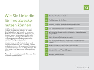 Wie Sie LinkedIn
für Ihre Zwecke
nutzen können
Natürlich sind wir voreingenommen, aber
LinkedIn ist genau der richtige Ort, um mit
dem Aufbau Ihrer Talentmarke zu beginnen.
Wir haben über 200 Millionen Mitglieder, die
LinkedIn nutzen, um sich an professionellen
Gesprächen zu beteiligen, berufsbezogene
Erfahrungen auszutauschen und sich ihren
nächsten Arbeitgeber zu suchen.
LinkedIn bietet eine Reihe kostenloser und
kostenpflichtiger Tools, die Sie nutzen können,
um Ihr Unternehmen als attraktiven Arbeitgeber
zu präsentieren. Hier sind 10 Möglichkeiten, die
Ihnen helfen, Ihre Talentmarke auf LinkedIn zu
stärken.
Wir werden im Anschluss ausführlicher auf diese
einzelnen Tipps eingehen.
de.talent.linkedin.com | 24
SCHRITT
04
Frischer Wind für Ihr Profil01
Profilberatung für Ihr Team02
Sich mit LinkedIn Stellenanzeigen präsentieren03
Die Unternehmensseite überarbeiten04
Wichtige Kandidatenpools mit gezielten Status-Updates
ansprechen
05
Mehr Schwung für Ihre Karriereseite06
Die Anzeigenflächen auf den Profilen Ihrer Mitarbeiter
nutzen
07
Ihr Team als Botschafter für Ihre Talentmarke08
Interaktivität mit APIs und Gruppen09
Weitere Möglichkeiten10
 