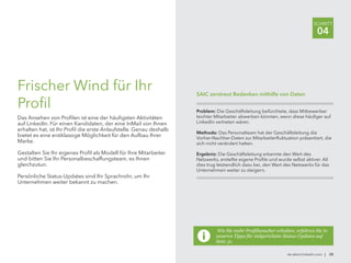 de.talent.linkedin.com | 25
SCHRITT
04
Frischer Wind für Ihr
Profil
Das Ansehen von Profilen ist eine der häufigsten Aktivitäten
auf LinkedIn. Für einen Kandidaten, der eine InMail von Ihnen
erhalten hat, ist Ihr Profil die erste Anlaufstelle. Genau deshalb
bietet es eine erstklassige Möglichkeit für den Aufbau Ihrer
Marke.
Gestalten Sie Ihr eigenes Profil als Modell für Ihre Mitarbeiter
und bitten Sie Ihr Personalbeschaffungsteam, es Ihnen
gleichzutun.
Persönliche Status-Updates sind Ihr Sprachrohr, um Ihr
Unternehmen weiter bekannt zu machen.
Wie Sie mehr Profilbesucher erhalten, erfahren Sie in
unseren Tipps für zielgerichtete Status-Updates auf
Seite 31.
Problem: Die Geschäftsleitung befürchtete, dass Mitbewerber
leichter Mitarbeiter abwerben könnten, wenn diese häufiger auf
LinkedIn vertreten wären.
Methode: Das Personalteam hat der Geschäftsleitung die
Vorher-Nachher-Daten zur Mitarbeiterfluktuation präsentiert, die
sich nicht verändert hatten.
Ergebnis: Die Geschäftsleitung erkannte den Wert des
Netzwerks, erstellte eigene Profile und wurde selbst aktiver. All
dies trug letztendlich dazu bei, den Wert des Netzwerks für das
Unternehmen weiter zu steigern.
SAIC zerstreut Bedenken mithilfe von Daten
 
