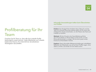 de.talent.linkedin.com | 27
SCHRITT
04
Profilberatung für Ihr
Team
Coachen Sie Ihr Team so, dass alle ihre LinkedIn Profile
bestmöglich nutzen können. Jeder Mitarbeiter auf LinkedIn
bietet eine Chance, Ihr Unternehmen als attraktiven
Arbeitgeber darzustellen.
Problem: Kein Budget? Kein Problem! Stacy Takeuchi und das
Team am Universal Technical Institute haben sich für einen sehr
erfolgreichen Ansatz entschieden, um die Präsenz des Teams auf
LinkedIn zu erhöhen.
Methode: Mit der Erlaubnis der Geschäftsleitung führte
das UTI eine Reihe von Brown-Bag-Lunches durch, um den
Personalentscheidern zu zeigen, wie sie einen guten ersten
Eindruck auf Kandidaten machen.
Ergebnis: Diese informellen Mittagsveranstaltungen entkräfteten
Bedenken der Mitarbeiter, was sie auf ihren Profilen sagen, ohne
dabei zu wirken, als würden sie eine Stelle suchen.
Informelle Veranstaltungen helfen beim Überarbeiten
von Profilen
 