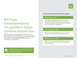 de.talent.linkedin.com | 31
SCHRITT
04
Wichtige
Kandidatenpools
mit gezielten Status-
Updates ansprechen
Mitglieder, die Unternehmensseiten folgen, haben ein
großes Interesse an Karrierechancen, und genau deshalb
bieten gezielte Status-Updates interessierten Fachkräften
eine ideale und kostenfreie Möglichkeit, mit Ihrer
Talentmarke zu interagieren.
71 % der Mitglieder, die Unternehmen auf LinkedIn
folgen, sind an Karrierechancen in den betreffenden
Unternehmen interessiert.6
Tipps für zielgruppenspezifische Status-Updates
Bombardieren Sie Ihre Follower nicht mit Links zu
freien Stellen. Veröffentlichen Sie vielmehr relevante
Neuigkeiten, Interviews mit Mitarbeitern aus Ihrem Blog
und mehr. Anfänglich sollten Sie versuchen, pro Woche 2
bis 3 Status-Updates zu veröffentlichen.
Die Mischung macht's!
Machen Sie sich vorab Gedanken, was Sie sagen wollen
und bauen Sie einen Dialog mit Ihren Followern auf.
Am Anfang steht ein Plan
Denken Sie immer an die Botschaft, die Sie vermitteln
wollen, und daran, wie Sie diese in Ihre Status-Updates
integrieren können.
Die Marke immer im Blick
6
Sam Gager: The Truth About Followers and Connections: Key Reasons to Cultivate Yours,
http://lnkd.in/followers_connections (15. Januar 2013).
 