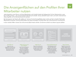 Die Anzeigenflächen auf den Profilen Ihrer
Mitarbeiter nutzen
Jede Interaktion einer Person mit Ihren Mitarbeitern auf LinkedIn bietet die Gelegenheit, für Ihre Talentmarke zu wer-
ben. Profile ansehen – das ist die häufigste Aktivität auf LinkedIn. Genau deshalb nutzen mehr und mehr Unternehmen
diese Zugriffe, um für Karrierechancen zu werben.
Bei Kampagnen der Rubrik „Wir stellen ein“ können Sie die Anzeigefläche oben rechts auf dem LinkedIn Profil jedes
Mitarbeiters erwerben. Die Durchklick-Raten bei diesen Anzeigen sind 20x höher als im Durchschnitt in der Branche.
In den meisten Fällen müssen Sie nicht einmal selbst kreativ werden. Sie können einfach aus diesen Layouts wählen:
de.talent.linkedin.com | 34
SCHRITT
04
„Folgen Sie uns“
Regen Sie die Besucher
an, Ihrem Unternehmen
zu folgen, damit sie über
Status-Updates immer
informiert bleiben.
Unternehmen X folgen
Tun Sie etwas für Ihre Karriere
und folgen Sie Unternehmen X
„Stellen Sie sich vor, bei
uns zu arbeiten“
Laden Sie den Besucher
ein, sich vorzustellen,
bei Ihnen zu arbeiten.
Mit besucherspezifischer
Position, dem Bild des
Besuchers und der Option,
Ihrem Unternehmen zu
folgen.
Stellen anzeigen
Stellen Sie sich vor,
bei Unternehmen X zu arbeiten
„Wir stellen ein“
Zeigen Sie eine
angepasste Auswahl freier
Stellen an, wenn jemand
das Profil eines Ihrer
Mitarbeiter besucht.
Unternehmen X stellt ein
Jetzt bewerben
„Interne Stellenbesetzung“
Viele Mitarbeiter sehen
sich die Profile ihrer
Kollegen an. Für interne
Stellenausschreibungen
können Sie gezielte
Unternehmensbotschaften
für Ihre eigenen
Mitarbeiter zeigen.
IHRE
ANZEIGE
Eigene Anzeigen
Zeigen Sie eine auf die
Marke abgestimmte
Anzeige in Ihrem eigenen
Design, die Interessenten
zur Karriereseite auf Ihrer
Website oder zu Ihrer
LinkedIn Karriereseite
führt.
 