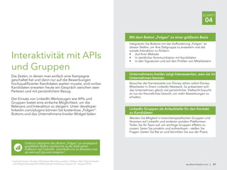 Integrieren Sie Buttons mit der Aufforderung „Folgen“ an
diesen Stellen, um Ihre Zielgruppe zu erweitern und die
soziale Interaktion zu fördern:
•	 Auf Ihrer Website
•	 In sämtlicher Kommunikation mit Kandidaten
•	 In den Signaturen und auf den Profilen von Mitarbeitern
Mit dem Button „Folgen“ zu einer größeren Basis
Besucher der Karriereseite von Disney sehen sofort Disney-
Mitarbeiter in ihrem LinkedIn Netzwerk. So präsentiert sich
das Unternehmen gleich viel persönlicher. Vielleicht braucht
es nur ein freundliches Gesicht, um mehr Bewerbungen zu
erhalten.
Unternehmens-Insider zeigt Interessenten, wen sie im
Unternehmen kennen
Werden Sie Mitglied in branchenspezifischen Gruppen und
Vereinen auf LinkedIn und anderen sozialen Plattformen.
Teilen Sie Ihr Team auf, um wichtige Gruppen effektiv zu
nutzen. Seien Sie proaktiv und aufmerksam – stellen Sie
Fragen, bieten Sie Rat an und berichten Sie aus der Praxis.
LinkedIn Gruppen als Anlaufstelle für den Kontakt
zu Kandidaten
de.talent.linkedin.com | 37
SCHRITT
04
Interaktivität mit APIs
und Gruppen
Die Zeiten, in denen man einfach eine Kampagne
geschaltet hat und dann nur auf die Bewerbungen
hochqualifizierter Kandidaten warten musste, sind vorbei.
Kandidaten erwarten heute ein Gespräch zwischen zwei
Parteien und mit persönlichem Bezug.
Der Einsatz von LinkedIn Werkzeugen wie APIs und
Gruppen bietet eine einfache Möglichkeit, um die
Relevanz und Interaktion zu steigern. Unter developer.
linkedin.com/plugins können Sie kostenlose „Folgen“-
Buttons und das Unternehmens-Insider-Widget laden.
Unilever platzierte den Button „Folgen“ an strategisch
gewählten Stellen und konnte so die Zahl seiner
Follower auf LinkedIn innerhalb von 10 Monaten von
40.000 auf 235.000 steigern.9
9
Leela Srinivasan: Secrets of Employer Branding Leaders: Unilever, http://talent.linkedin
com/blog/index.php/2012/08/employer-branding-unilever/ (21. August 2012).
 