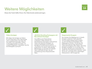 de.talent.linkedin.com | 39
SCHRITT
04
Weitere Möglichkeiten
Diese drei Tools helfen Ihnen, Ihre Talentmarke weiterzubringen.
Video-Anzeigen
Wir haben die Vorzüge von Videos
für die Präsentation Ihrer Talentmarke
schon angesprochen (vgl. Seite 32).
Sie sollten auch überlegen, Videos
in Anzeigenmodulen zu nutzen, um
LinkedIn Mitgliedern mitzuteilen, was Sie
als Arbeitgeber ausmacht.
✓
Jährliche Branding-Kampagnen mit
Recruitment-Anzeigen
Sie eröffnen eine Dependance
in Brasilien? Oder erweitern Ihr
Vertriebsteam? Die besten Unternehmen
haben eine jährliche Strategie, um
passiven Kandidaten kontinuierlich
ihre Marke und ihre Karrierechancen zu
präsentieren. Es stehen viele gezielte
Werbeträger zur Auswahl. Ihr LinkedIn
Team unterstützt Sie gern bei der
Ausarbeitung eines entsprechenden
Plans.
✓
Gesponserte Gruppen
Sie möchten Ihre Beteiligung in LinkedIn
Gruppen ausbauen? Dann gründen
Sie eine eigene gesponserte Gruppe,
um den Kontakt mit Kandidaten Ihrer
Zielgruppe zu fördern. Sie können die
Höhe Ihres Sponsorings anhand Ihrer
Unternehmenskultur, Ihrer Zielen oder Ihres
Budgets auswählen. Es ist wichtig, dass
Sie genau die Personen ansprechen, mit
denen Sie in Kontakt treten möchten. Laden
Sie sie ein und tragen Sie zu lebendigen
Diskussionen in der Gruppe bei.
✓
 