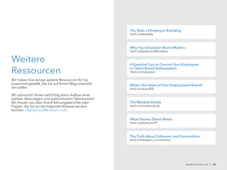 Weitere
Ressourcen
Wir haben hier einige weitere Ressourcen für Sie
zusammengestellt, die Sie auf Ihrem Weg unterstüt-
zen sollen.
Wir wünschen Ihnen viel Erfolg beim Aufbau einer
starken, lebendigen und authentischen Talentmarke!
Wir freuen uns über Ihre Erfahrungsberichte oder
Fragen, die Sie an die folgende Adresse senden
können: TBplaybook@linkedin.com.
de.talent.linkedin.com | 48
The State of Employer Branding
lnkd.in/stateofeb
Why Your Employer Brand Matters
lnkd.in/playbook-EBmatters
4 Essential Tips to Convert Your Employees
to Talent Brand Ambassadors
lnkd.in/employees
What’s the Value of Your Employment Brand?
lnkd.in/valueofEB
The Mindset Divide
lnkd.in/mindset-study
What Passive Talent Wants
lnkd.in/playbook-PT
The Truth About Followers and Connections
lnkd.in/followers_connections
 