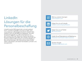 de.talent.linkedin.com | 50
LinkedIn
Lösungen für die
Personalbeschaffung
LinkedIn wurde 2003 gegründet, vernetzt weltweit
Fach- und Führungskräfte und sorgt so dafür, dass
sie produktiver und erfolgreicher sind. LinkedIn zählt
weltweit mehr als 200 Millionen Mitglieder, darunter
Vorstandsmitglieder aus allen Unternehmen auf
der Fortune 500 Liste. Damit ist LinkedIn das größte
Business-Netzwerk der Welt. Die LinkedIn Lösungen für
die Personalbeschaffung bieten eine breite Palette an
Recruiting-Lösungen, die Unternehmen jeder Größe
dabei unterstützen, die besten Kandidaten zu finden und
anzusprechen.
Folgen Sie uns auf Twitter
@hireonlinkedin
Folgen Sie uns auf LinkedIn
linkedin.com/company/linkedin
GreifenSie auf Präsentationen auf Slidesharezu
slideshare.net/linkedin-talent-solutions
Direkter Kontakt
TBplaybook@linkedin.com
Mehr zu unseren Lösungen
talent.linkedin.com✓
 