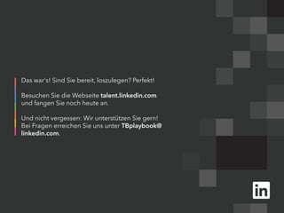 Das war's! Sind Sie bereit, loszulegen? Perfekt!
Besuchen Sie die Webseite talent.linkedin.com
und fangen Sie noch heute an.
Und nicht vergessen: Wir unterstützen Sie gern!
Bei Fragen erreichen Sie uns unter TBplaybook@
linkedin.com.
 