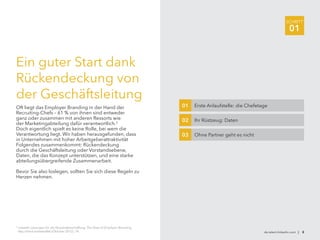 SCHRITT
01
de.talent.linkedin.com | 8
3
LinkedIn Lösungen für die Personalbeschaffung: The State of Employer Branding,
http://lnkd.in/stateofeb (Oktober 2012), 14.
Ein guter Start dank
Rückendeckung von
der Geschäftsleitung
Oft liegt das Employer Branding in der Hand der
Recruiting-Chefs – 61 % von ihnen sind entweder
ganz oder zusammen mit anderen Ressorts wie
der Marketingabteilung dafür verantwortlich.3
Doch eigentlich spielt es keine Rolle, bei wem die
Verantwortung liegt. Wir haben herausgefunden, dass
in Unternehmen mit hoher Arbeitgeberattraktivität
Folgendes zusammenkommt: Rückendeckung
durch die Geschäftsleitung oder Vorstandsebene,
Daten, die das Konzept unterstützen, und eine starke
abteilungsübergreifende Zusammenarbeit.
Bevor Sie also loslegen, sollten Sie sich diese Regeln zu
Herzen nehmen.
Erste Anlaufstelle: die Chefetage01
Ihr Rüstzeug: Daten02
Ohne Partner geht es nicht03
 