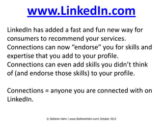 www.LinkedIn.com
LinkedIn has added a fast and fun new way for
consumers to recommend your services.
Connections can now “endorse” you for skills and
expertise that you add to your profile.
Connections can even add skills you didn’t think
of (and endorse those skills) to your profile.

Connections = anyone you are connected with on
LinkedIn.

             © Stefanie Hahn | www.StefanieHahn.com| October 2012
 