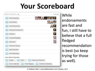 Your Scoreboard
                                             While
                                             endorsements
                                             are fast and
                                             fun, I still have to
                                             believe that a full
                                             fledged
                                             recommendation
                                             is best (so keep
                                             trying for those
                                             as well).
 © Stefanie Hahn | www.StefanieHahn.com| October 2012
 
