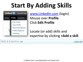 Start By Adding Skills
             www.LinkedIn.com (login)
             Mouse over Profile
             Click Edit Profile

             Locate (or add) skills and
             expertise by clicking +Add a skill




    © Stefanie Hahn | www.StefanieHahn.com| October 2012
 