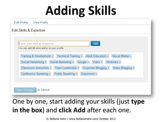 Adding Skills




One by one, start adding your skills (just type
in the box) and click Add after each one.
            © Stefanie Hahn | www.StefanieHahn.com| October 2012
 