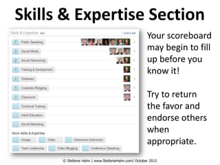 Skills & Expertise Section
                                                    Your scoreboard
                                                    may begin to fill
                                                    up before you
                                                    know it!

                                                    Try to return
                                                    the favor and
                                                    endorse others
                                                    when
                                                    appropriate.
      © Stefanie Hahn | www.StefanieHahn.com| October 2012
 