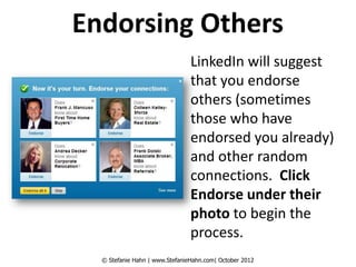 Endorsing Others
                                LinkedIn will suggest
                                that you endorse
                                others (sometimes
                                those who have
                                endorsed you already)
                                and other random
                                connections. Click
                                Endorse under their
                                photo to begin the
                                process.
  © Stefanie Hahn | www.StefanieHahn.com| October 2012
 