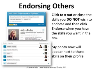 Endorsing Others
                                  Click to x out or close the
                                  skills you DO NOT wish to
                                  endorse and then click
                                  Endorse when you have
                                  the skills you want in the
                                  box.

                                  My photo now will
                                  appear next to those
                                  skills on their profile.

  © Stefanie Hahn | www.StefanieHahn.com| October 2012
 
