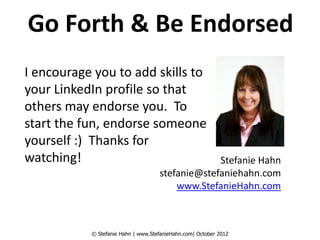 Go Forth & Be Endorsed
I encourage you to add skills to
your LinkedIn profile so that
others may endorse you. To
start the fun, endorse someone
yourself :) Thanks for
watching!                                        Stefanie Hahn
                                    stefanie@stefaniehahn.com
                                        www.StefanieHahn.com



           © Stefanie Hahn | www.StefanieHahn.com| October 2012
 