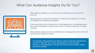 What Can Audience Insights Do for You?
For example, media planners can identify audience segments engaging with
content on ‘Big Data’ and surface demographics such as job titles,
industries, and geographies. This data can then be used to target LinkedIn
Sponsored Updates.
With Audience Insights you can discover new audiences for your brand and
products.
Media planners can research the behavior of high value audiences on LinkedIn
and validate their audience assumptions.
A more granular picture of exactly who is being targeted can be developed as job
titles, age demographics, location and the size of company worked for can all be
surfaced.
New audience segments can be identified based on engagement with content that
intersects with marketers’ brands.
 