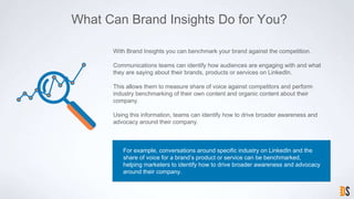 What Can Brand Insights Do for You?
For example, conversations around specific industry on LinkedIn and the
share of voice for a brand’s product or service can be benchmarked,
helping marketers to identify how to drive broader awareness and advocacy
around their company.
With Brand Insights you can benchmark your brand against the competition.
Communications teams can identify how audiences are engaging with and what
they are saying about their brands, products or services on LinkedIn.
This allows them to measure share of voice against competitors and perform
industry benchmarking of their own content and organic content about their
company.
Using this information, teams can identify how to drive broader awareness and
advocacy around their company.
 
