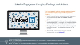 The brand was able to derive advanced audience, creative
and competitor insights using LinkedIn Engagement
Insights:
๏ DataSift examined gender-split, areas of study / degrees, as
well as industries, top skills and how they varied by
function
๏ The top three occupations within the relevant audience were
operations specialists, IT consultants and business strategists
rather than the HR-related roles the agency had assumed
๏ The largest relevant audiences were in senior / management
positions in finance, IT and operations rather than HR as
assumed
๏ After LinkedIn, audiences were engaging most with
BusinessInsider.com and forbes.com
Recommended Actions
๏ Use accurate knowledge of audience demographics and engagement to create more relevant messaging and
campaigns on LinkedIn
๏ Use the insights into trending content and hot topics to inform the strategic planning and creative process on LinkedIn
LinkedIn Engagement Insights Findings and Actions
 