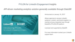 PYLON for LinkedIn Engagement Insights
API-driven marketing analytics solution generally available through DataSift
• Announced on January 18, 2017
• Allows agencies to access LinkedIn
audience, content, and brand insights in a
member privacy-respected way through
DataSift’s PYLON API platform
• Licensed and supported by DataSift
• For more information contact your LinkedIn
support team
 