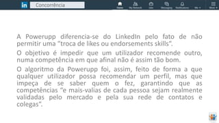 Concorrência
A Powerupp diferencia-se do LinkedIn pelo fato de não
permitir uma “troca de likes ou endorsements skills“.
O objetivo é impedir que um utilizador recomende outro,
numa competência em que afinal não é assim tão bom.
O algoritmo da Powerupp foi, assim, feito de forma a que
qualquer utilizador possa recomendar um perfil, mas que
impeça de se saber quem o fez, garantindo que as
competências “e mais-valias de cada pessoa sejam realmente
validadas pelo mercado e pela sua rede de contatos e
colegas“.
 
