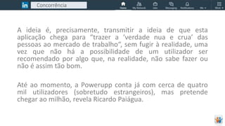 Concorrência
A ideia é, precisamente, transmitir a ideia de que esta
aplicação chega para “trazer a ‘verdade nua e crua’ das
pessoas ao mercado de trabalho“, sem fugir à realidade, uma
vez que não há a possibilidade de um utilizador ser
recomendado por algo que, na realidade, não sabe fazer ou
não é assim tão bom.
Até ao momento, a Powerupp conta já com cerca de quatro
mil utilizadores (sobretudo estrangeiros), mas pretende
chegar ao milhão, revela Ricardo Paiágua.
 