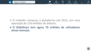  O Linkedin comprou a plataforma em 2012, em uma
operação de 119 milhões de dólares.
 O SlideShare tem agora 70 milhões de utilizadores
ativos mensais.
Alguns dados
 
