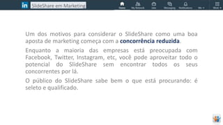 Um dos motivos para considerar o SlideShare como uma boa
aposta de marketing começa com a concorrência reduzida.
Enquanto a maioria das empresas está preocupada com
Facebook, Twitter, Instagram, etc, você pode aproveitar todo o
potencial do SlideShare sem encontrar todos os seus
concorrentes por lá.
O público do SlideShare sabe bem o que está procurando: é
seleto e qualificado.
SlideShare em Marketing
 