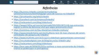 Referências
• https://business.linkedin.com/pt-br/marketing-
solutions/resources/technology/ge-cases-de-sucesso-no-linkedin#
• https://pt.wikipedia.org/wiki/LinkedIn
• https://canaltech.com.br/empresa/linkedin/
• https://rockcontent.com/blog/slideshare/
• https://www1.folha.uol.com.br/mercado/2017/03/1871118-nao-entrevisto-
negros-a-vitima-da-denuncia-viral-que-expos-preconceito.shtml
• https://cointimes.com.br/itau-blockchain-linkedin-motivos/
• https://www.istoedinheiro.com.br/mulheres-tem-16-mais-chances-de-serem-
contratadas-diz-pesquisa-do-linkedin/
• https://www.multlinks.com.br/o-que-e-slideshare-apresentacoes-comerciais/
• https://resultadosdigitais.com.br/blog/anuncios-linkedin-ads/
• https://rockcontent.com/blog/slideshare/
• https://eco.sapo.pt/2018/03/22/ja-conhece-a-nova-concorrente-do-linkedin-
chama-se-powerupp-e-e-portuguesa/
 